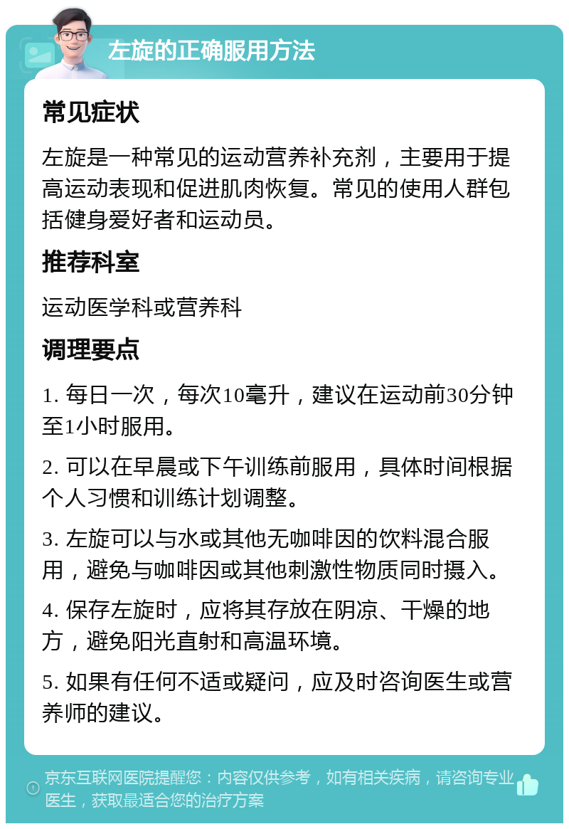 左旋的正确服用方法 常见症状 左旋是一种常见的运动营养补充剂，主要用于提高运动表现和促进肌肉恢复。常见的使用人群包括健身爱好者和运动员。 推荐科室 运动医学科或营养科 调理要点 1. 每日一次，每次10毫升，建议在运动前30分钟至1小时服用。 2. 可以在早晨或下午训练前服用，具体时间根据个人习惯和训练计划调整。 3. 左旋可以与水或其他无咖啡因的饮料混合服用，避免与咖啡因或其他刺激性物质同时摄入。 4. 保存左旋时，应将其存放在阴凉、干燥的地方，避免阳光直射和高温环境。 5. 如果有任何不适或疑问，应及时咨询医生或营养师的建议。