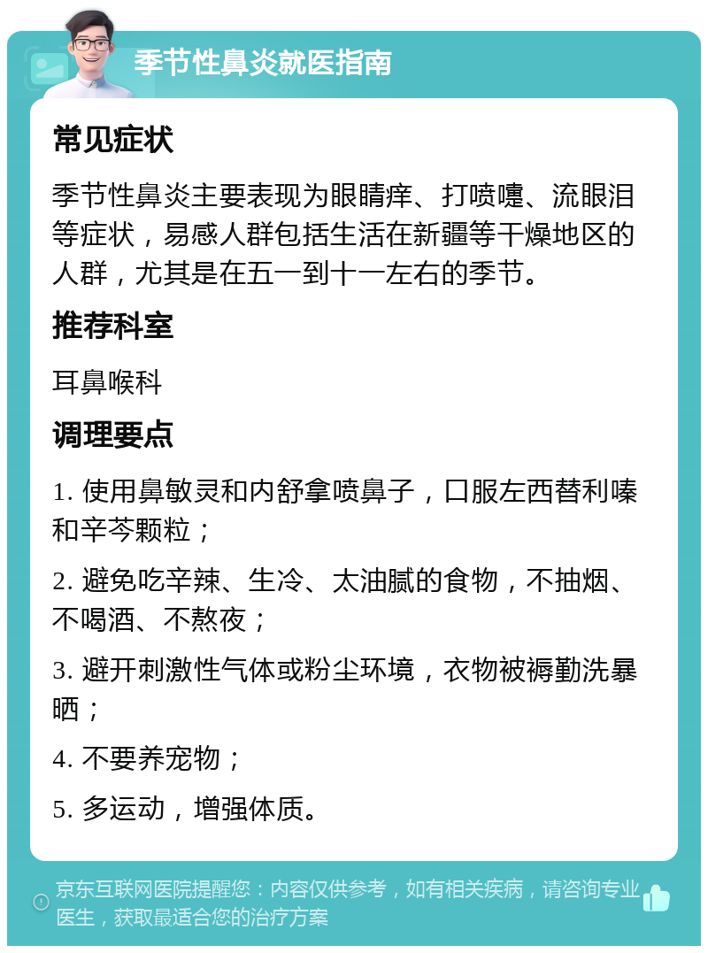 季节性鼻炎就医指南 常见症状 季节性鼻炎主要表现为眼睛痒、打喷嚏、流眼泪等症状，易感人群包括生活在新疆等干燥地区的人群，尤其是在五一到十一左右的季节。 推荐科室 耳鼻喉科 调理要点 1. 使用鼻敏灵和内舒拿喷鼻子，口服左西替利嗪和辛芩颗粒； 2. 避免吃辛辣、生冷、太油腻的食物，不抽烟、不喝酒、不熬夜； 3. 避开刺激性气体或粉尘环境，衣物被褥勤洗暴晒； 4. 不要养宠物； 5. 多运动，增强体质。