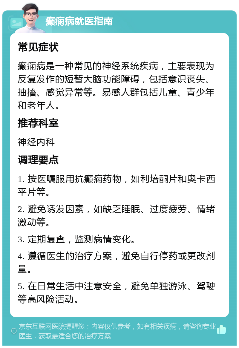 癫痫病就医指南 常见症状 癫痫病是一种常见的神经系统疾病，主要表现为反复发作的短暂大脑功能障碍，包括意识丧失、抽搐、感觉异常等。易感人群包括儿童、青少年和老年人。 推荐科室 神经内科 调理要点 1. 按医嘱服用抗癫痫药物，如利培酮片和奥卡西平片等。 2. 避免诱发因素，如缺乏睡眠、过度疲劳、情绪激动等。 3. 定期复查，监测病情变化。 4. 遵循医生的治疗方案，避免自行停药或更改剂量。 5. 在日常生活中注意安全，避免单独游泳、驾驶等高风险活动。