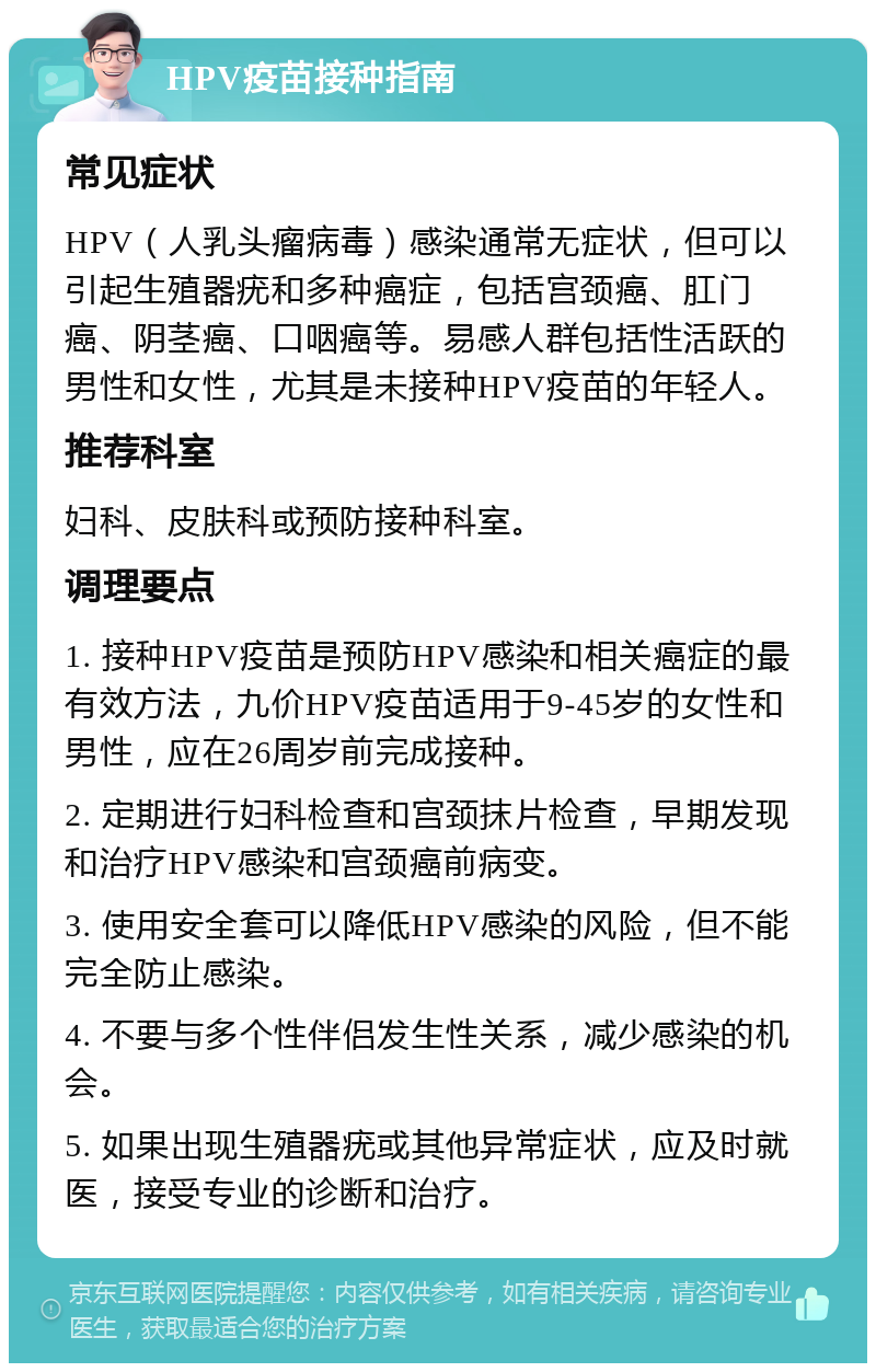 HPV疫苗接种指南 常见症状 HPV（人乳头瘤病毒）感染通常无症状，但可以引起生殖器疣和多种癌症，包括宫颈癌、肛门癌、阴茎癌、口咽癌等。易感人群包括性活跃的男性和女性，尤其是未接种HPV疫苗的年轻人。 推荐科室 妇科、皮肤科或预防接种科室。 调理要点 1. 接种HPV疫苗是预防HPV感染和相关癌症的最有效方法，九价HPV疫苗适用于9-45岁的女性和男性，应在26周岁前完成接种。 2. 定期进行妇科检查和宫颈抹片检查，早期发现和治疗HPV感染和宫颈癌前病变。 3. 使用安全套可以降低HPV感染的风险，但不能完全防止感染。 4. 不要与多个性伴侣发生性关系，减少感染的机会。 5. 如果出现生殖器疣或其他异常症状，应及时就医，接受专业的诊断和治疗。