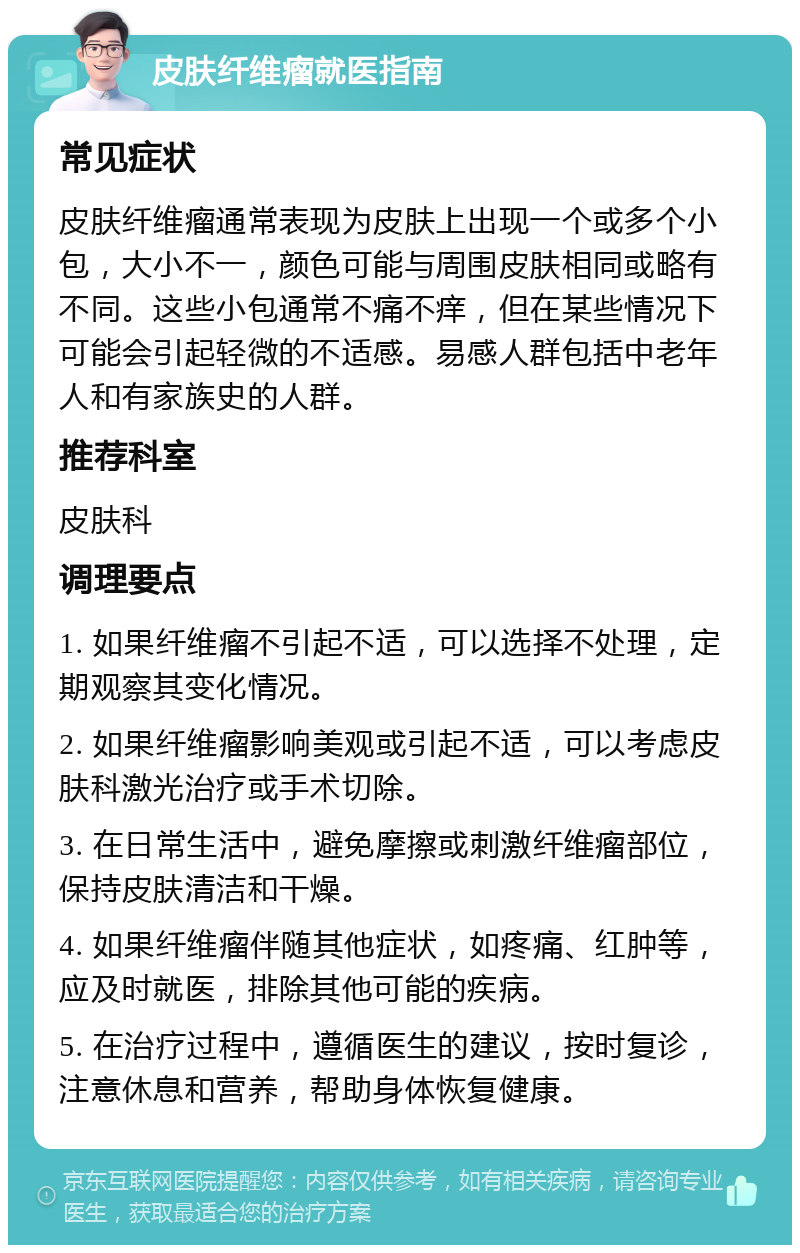 皮肤纤维瘤就医指南 常见症状 皮肤纤维瘤通常表现为皮肤上出现一个或多个小包，大小不一，颜色可能与周围皮肤相同或略有不同。这些小包通常不痛不痒，但在某些情况下可能会引起轻微的不适感。易感人群包括中老年人和有家族史的人群。 推荐科室 皮肤科 调理要点 1. 如果纤维瘤不引起不适，可以选择不处理，定期观察其变化情况。 2. 如果纤维瘤影响美观或引起不适，可以考虑皮肤科激光治疗或手术切除。 3. 在日常生活中，避免摩擦或刺激纤维瘤部位，保持皮肤清洁和干燥。 4. 如果纤维瘤伴随其他症状，如疼痛、红肿等，应及时就医，排除其他可能的疾病。 5. 在治疗过程中，遵循医生的建议，按时复诊，注意休息和营养，帮助身体恢复健康。