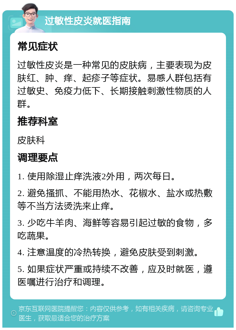 过敏性皮炎就医指南 常见症状 过敏性皮炎是一种常见的皮肤病，主要表现为皮肤红、肿、痒、起疹子等症状。易感人群包括有过敏史、免疫力低下、长期接触刺激性物质的人群。 推荐科室 皮肤科 调理要点 1. 使用除湿止痒洗液2外用，两次每日。 2. 避免搔抓、不能用热水、花椒水、盐水或热敷等不当方法烫洗来止痒。 3. 少吃牛羊肉、海鲜等容易引起过敏的食物，多吃蔬果。 4. 注意温度的冷热转换，避免皮肤受到刺激。 5. 如果症状严重或持续不改善，应及时就医，遵医嘱进行治疗和调理。