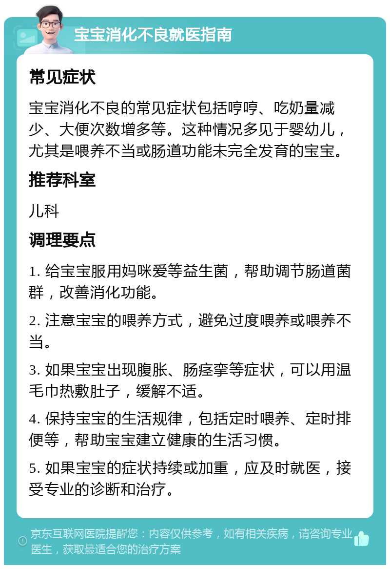 宝宝消化不良就医指南 常见症状 宝宝消化不良的常见症状包括哼哼、吃奶量减少、大便次数增多等。这种情况多见于婴幼儿，尤其是喂养不当或肠道功能未完全发育的宝宝。 推荐科室 儿科 调理要点 1. 给宝宝服用妈咪爱等益生菌，帮助调节肠道菌群，改善消化功能。 2. 注意宝宝的喂养方式，避免过度喂养或喂养不当。 3. 如果宝宝出现腹胀、肠痉挛等症状，可以用温毛巾热敷肚子，缓解不适。 4. 保持宝宝的生活规律，包括定时喂养、定时排便等，帮助宝宝建立健康的生活习惯。 5. 如果宝宝的症状持续或加重，应及时就医，接受专业的诊断和治疗。