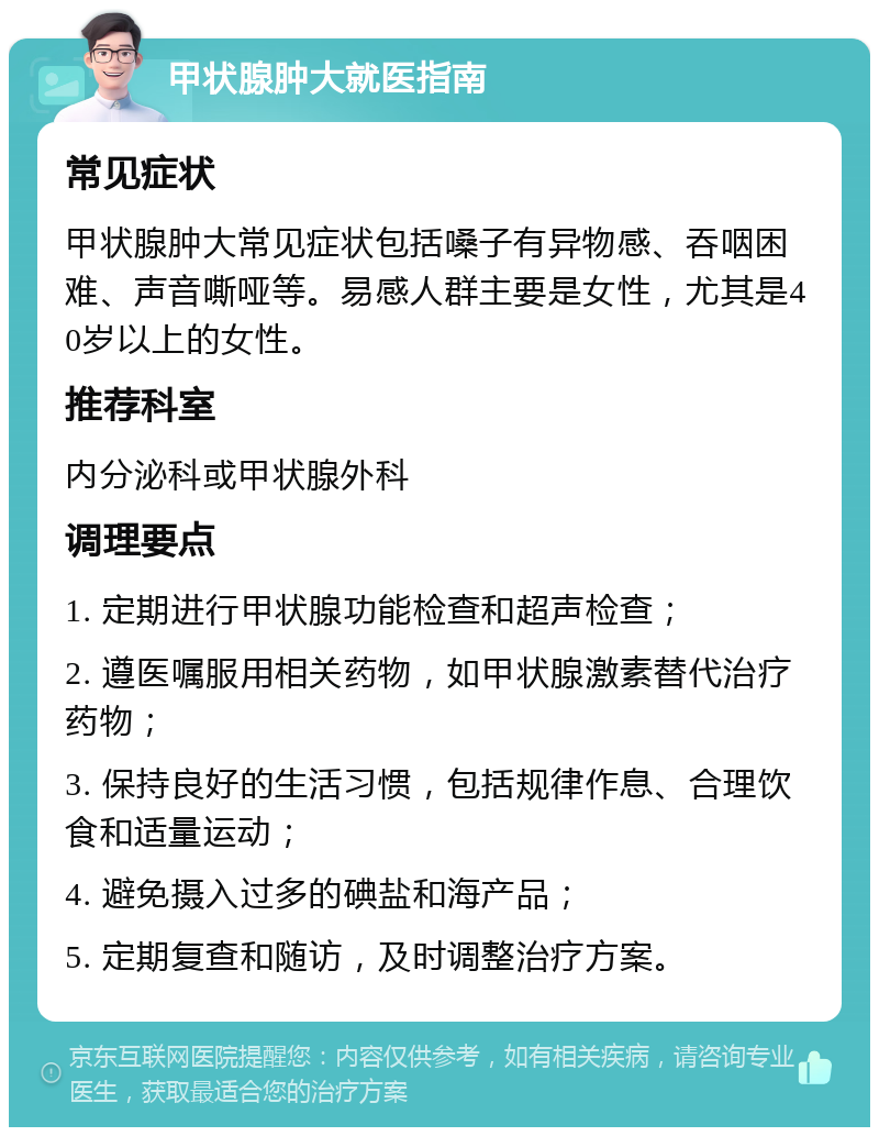 甲状腺肿大就医指南 常见症状 甲状腺肿大常见症状包括嗓子有异物感、吞咽困难、声音嘶哑等。易感人群主要是女性，尤其是40岁以上的女性。 推荐科室 内分泌科或甲状腺外科 调理要点 1. 定期进行甲状腺功能检查和超声检查； 2. 遵医嘱服用相关药物，如甲状腺激素替代治疗药物； 3. 保持良好的生活习惯，包括规律作息、合理饮食和适量运动； 4. 避免摄入过多的碘盐和海产品； 5. 定期复查和随访，及时调整治疗方案。