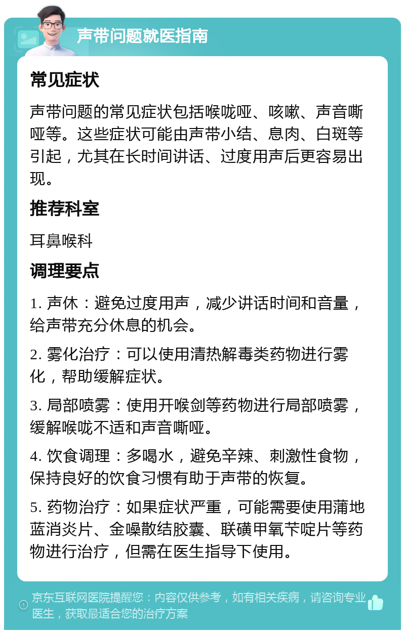 声带问题就医指南 常见症状 声带问题的常见症状包括喉咙哑、咳嗽、声音嘶哑等。这些症状可能由声带小结、息肉、白斑等引起，尤其在长时间讲话、过度用声后更容易出现。 推荐科室 耳鼻喉科 调理要点 1. 声休：避免过度用声，减少讲话时间和音量，给声带充分休息的机会。 2. 雾化治疗：可以使用清热解毒类药物进行雾化，帮助缓解症状。 3. 局部喷雾：使用开喉剑等药物进行局部喷雾，缓解喉咙不适和声音嘶哑。 4. 饮食调理：多喝水，避免辛辣、刺激性食物，保持良好的饮食习惯有助于声带的恢复。 5. 药物治疗：如果症状严重，可能需要使用蒲地蓝消炎片、金噪散结胶囊、联磺甲氧芐啶片等药物进行治疗，但需在医生指导下使用。