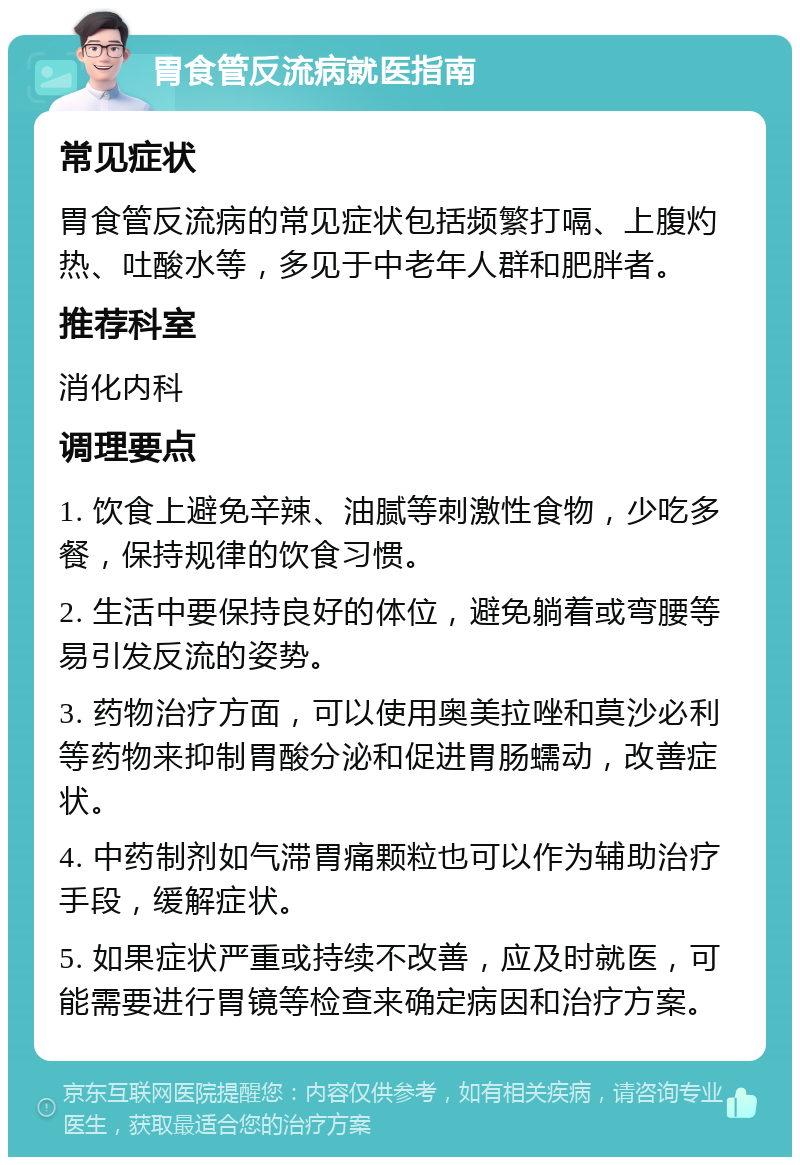 胃食管反流病就医指南 常见症状 胃食管反流病的常见症状包括频繁打嗝、上腹灼热、吐酸水等，多见于中老年人群和肥胖者。 推荐科室 消化内科 调理要点 1. 饮食上避免辛辣、油腻等刺激性食物，少吃多餐，保持规律的饮食习惯。 2. 生活中要保持良好的体位，避免躺着或弯腰等易引发反流的姿势。 3. 药物治疗方面，可以使用奥美拉唑和莫沙必利等药物来抑制胃酸分泌和促进胃肠蠕动，改善症状。 4. 中药制剂如气滞胃痛颗粒也可以作为辅助治疗手段，缓解症状。 5. 如果症状严重或持续不改善，应及时就医，可能需要进行胃镜等检查来确定病因和治疗方案。