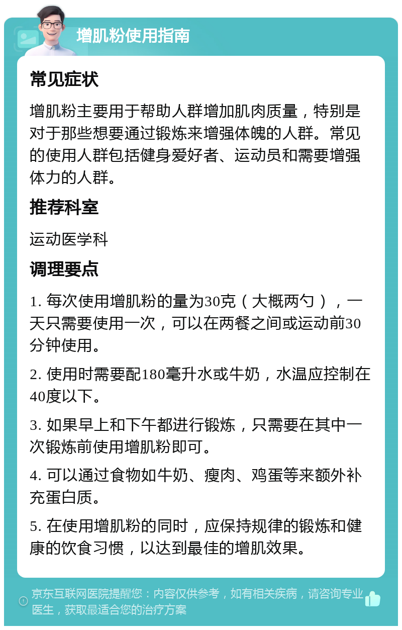 增肌粉使用指南 常见症状 增肌粉主要用于帮助人群增加肌肉质量，特别是对于那些想要通过锻炼来增强体魄的人群。常见的使用人群包括健身爱好者、运动员和需要增强体力的人群。 推荐科室 运动医学科 调理要点 1. 每次使用增肌粉的量为30克（大概两勺），一天只需要使用一次，可以在两餐之间或运动前30分钟使用。 2. 使用时需要配180毫升水或牛奶，水温应控制在40度以下。 3. 如果早上和下午都进行锻炼，只需要在其中一次锻炼前使用增肌粉即可。 4. 可以通过食物如牛奶、瘦肉、鸡蛋等来额外补充蛋白质。 5. 在使用增肌粉的同时，应保持规律的锻炼和健康的饮食习惯，以达到最佳的增肌效果。