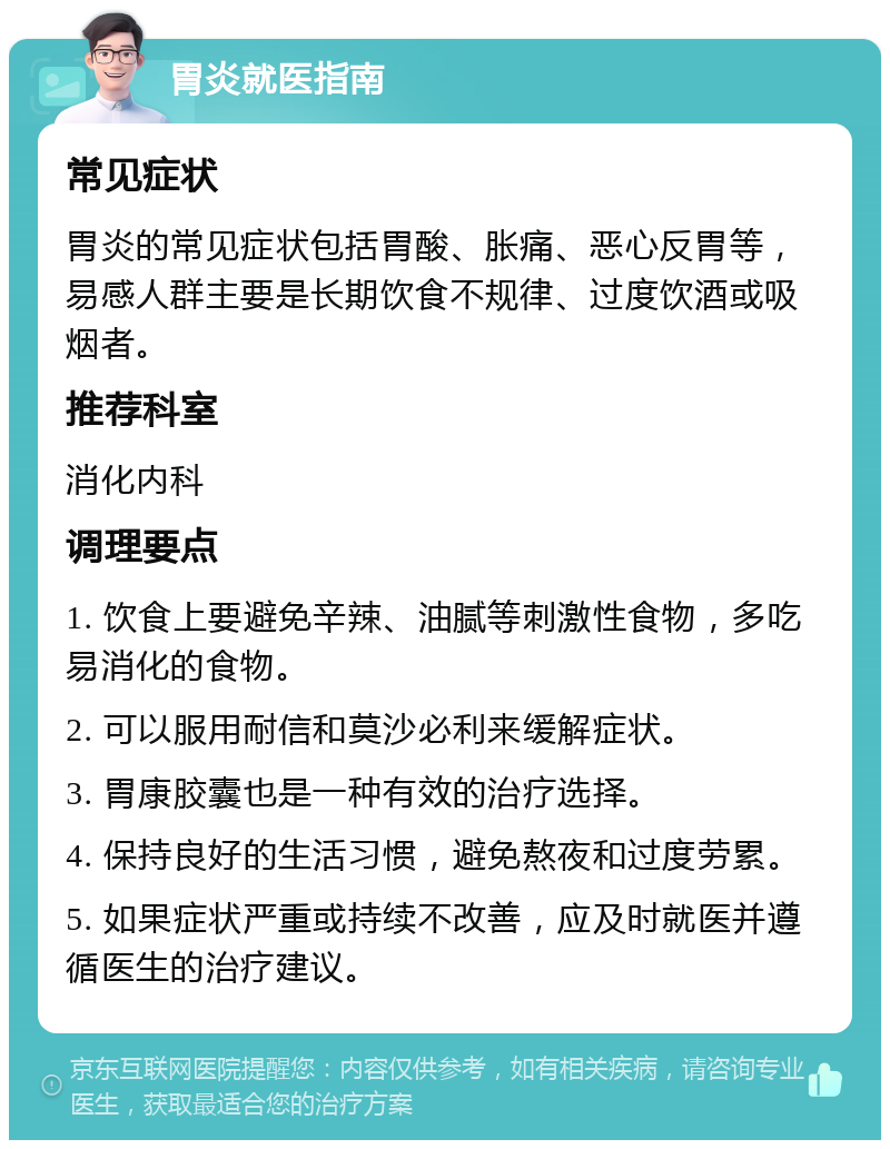 胃炎就医指南 常见症状 胃炎的常见症状包括胃酸、胀痛、恶心反胃等，易感人群主要是长期饮食不规律、过度饮酒或吸烟者。 推荐科室 消化内科 调理要点 1. 饮食上要避免辛辣、油腻等刺激性食物，多吃易消化的食物。 2. 可以服用耐信和莫沙必利来缓解症状。 3. 胃康胶囊也是一种有效的治疗选择。 4. 保持良好的生活习惯，避免熬夜和过度劳累。 5. 如果症状严重或持续不改善，应及时就医并遵循医生的治疗建议。