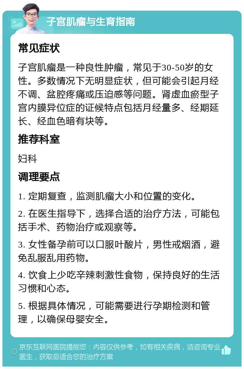 子宫肌瘤与生育指南 常见症状 子宫肌瘤是一种良性肿瘤，常见于30-50岁的女性。多数情况下无明显症状，但可能会引起月经不调、盆腔疼痛或压迫感等问题。肾虚血瘀型子宫内膜异位症的证候特点包括月经量多、经期延长、经血色暗有块等。 推荐科室 妇科 调理要点 1. 定期复查，监测肌瘤大小和位置的变化。 2. 在医生指导下，选择合适的治疗方法，可能包括手术、药物治疗或观察等。 3. 女性备孕前可以口服叶酸片，男性戒烟酒，避免乱服乱用药物。 4. 饮食上少吃辛辣刺激性食物，保持良好的生活习惯和心态。 5. 根据具体情况，可能需要进行孕期检测和管理，以确保母婴安全。