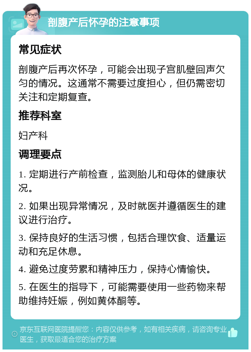 剖腹产后怀孕的注意事项 常见症状 剖腹产后再次怀孕，可能会出现子宫肌壁回声欠匀的情况。这通常不需要过度担心，但仍需密切关注和定期复查。 推荐科室 妇产科 调理要点 1. 定期进行产前检查，监测胎儿和母体的健康状况。 2. 如果出现异常情况，及时就医并遵循医生的建议进行治疗。 3. 保持良好的生活习惯，包括合理饮食、适量运动和充足休息。 4. 避免过度劳累和精神压力，保持心情愉快。 5. 在医生的指导下，可能需要使用一些药物来帮助维持妊娠，例如黄体酮等。