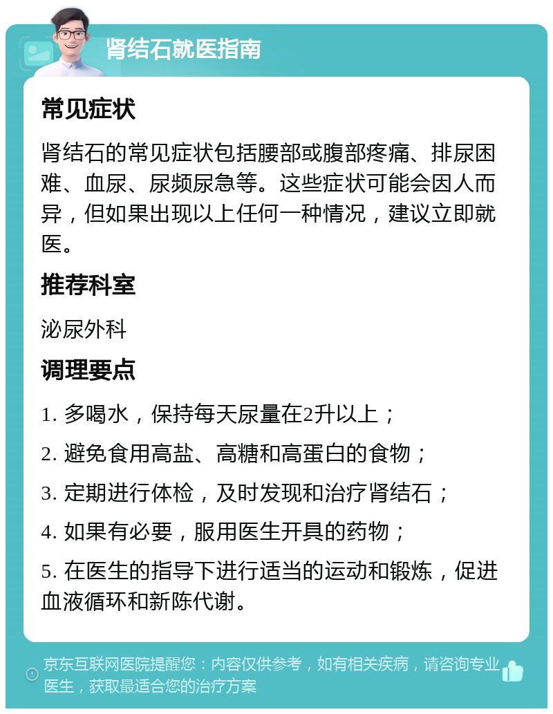 肾结石就医指南 常见症状 肾结石的常见症状包括腰部或腹部疼痛、排尿困难、血尿、尿频尿急等。这些症状可能会因人而异，但如果出现以上任何一种情况，建议立即就医。 推荐科室 泌尿外科 调理要点 1. 多喝水，保持每天尿量在2升以上； 2. 避免食用高盐、高糖和高蛋白的食物； 3. 定期进行体检，及时发现和治疗肾结石； 4. 如果有必要，服用医生开具的药物； 5. 在医生的指导下进行适当的运动和锻炼，促进血液循环和新陈代谢。