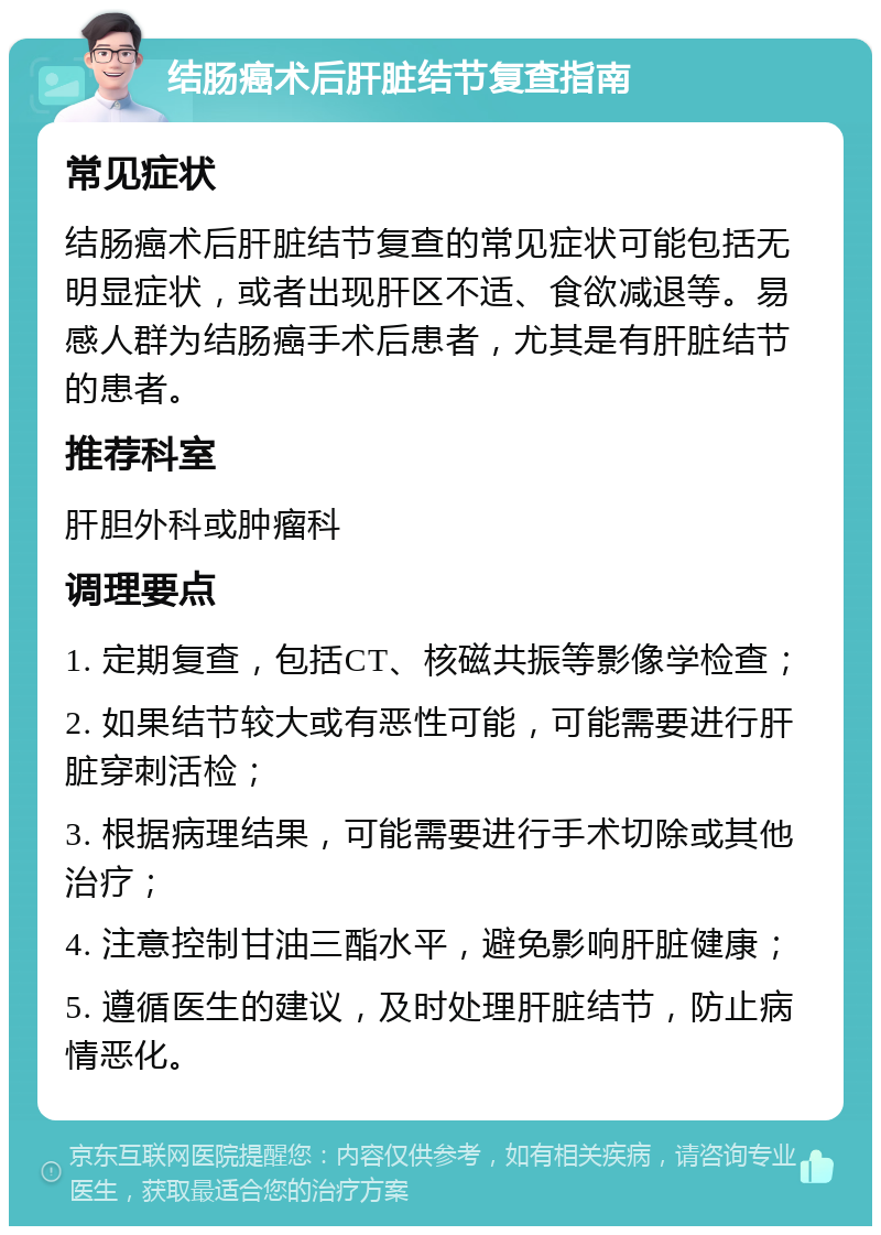 结肠癌术后肝脏结节复查指南 常见症状 结肠癌术后肝脏结节复查的常见症状可能包括无明显症状，或者出现肝区不适、食欲减退等。易感人群为结肠癌手术后患者，尤其是有肝脏结节的患者。 推荐科室 肝胆外科或肿瘤科 调理要点 1. 定期复查，包括CT、核磁共振等影像学检查； 2. 如果结节较大或有恶性可能，可能需要进行肝脏穿刺活检； 3. 根据病理结果，可能需要进行手术切除或其他治疗； 4. 注意控制甘油三酯水平，避免影响肝脏健康； 5. 遵循医生的建议，及时处理肝脏结节，防止病情恶化。