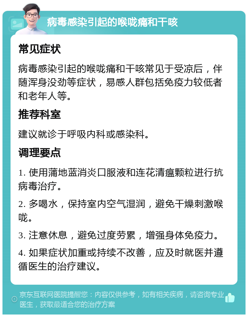 病毒感染引起的喉咙痛和干咳 常见症状 病毒感染引起的喉咙痛和干咳常见于受凉后，伴随浑身没劲等症状，易感人群包括免疫力较低者和老年人等。 推荐科室 建议就诊于呼吸内科或感染科。 调理要点 1. 使用蒲地蓝消炎口服液和连花清瘟颗粒进行抗病毒治疗。 2. 多喝水，保持室内空气湿润，避免干燥刺激喉咙。 3. 注意休息，避免过度劳累，增强身体免疫力。 4. 如果症状加重或持续不改善，应及时就医并遵循医生的治疗建议。