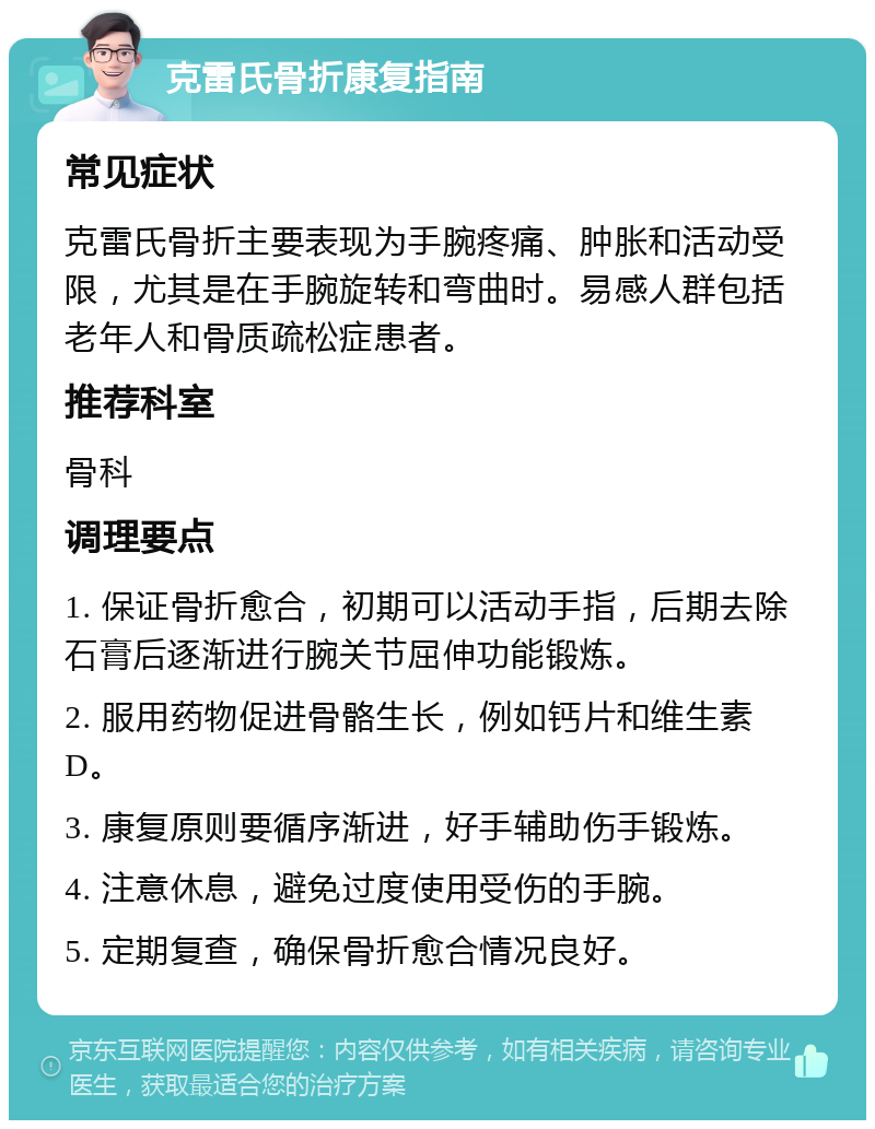 克雷氏骨折康复指南 常见症状 克雷氏骨折主要表现为手腕疼痛、肿胀和活动受限，尤其是在手腕旋转和弯曲时。易感人群包括老年人和骨质疏松症患者。 推荐科室 骨科 调理要点 1. 保证骨折愈合，初期可以活动手指，后期去除石膏后逐渐进行腕关节屈伸功能锻炼。 2. 服用药物促进骨骼生长，例如钙片和维生素D。 3. 康复原则要循序渐进，好手辅助伤手锻炼。 4. 注意休息，避免过度使用受伤的手腕。 5. 定期复查，确保骨折愈合情况良好。