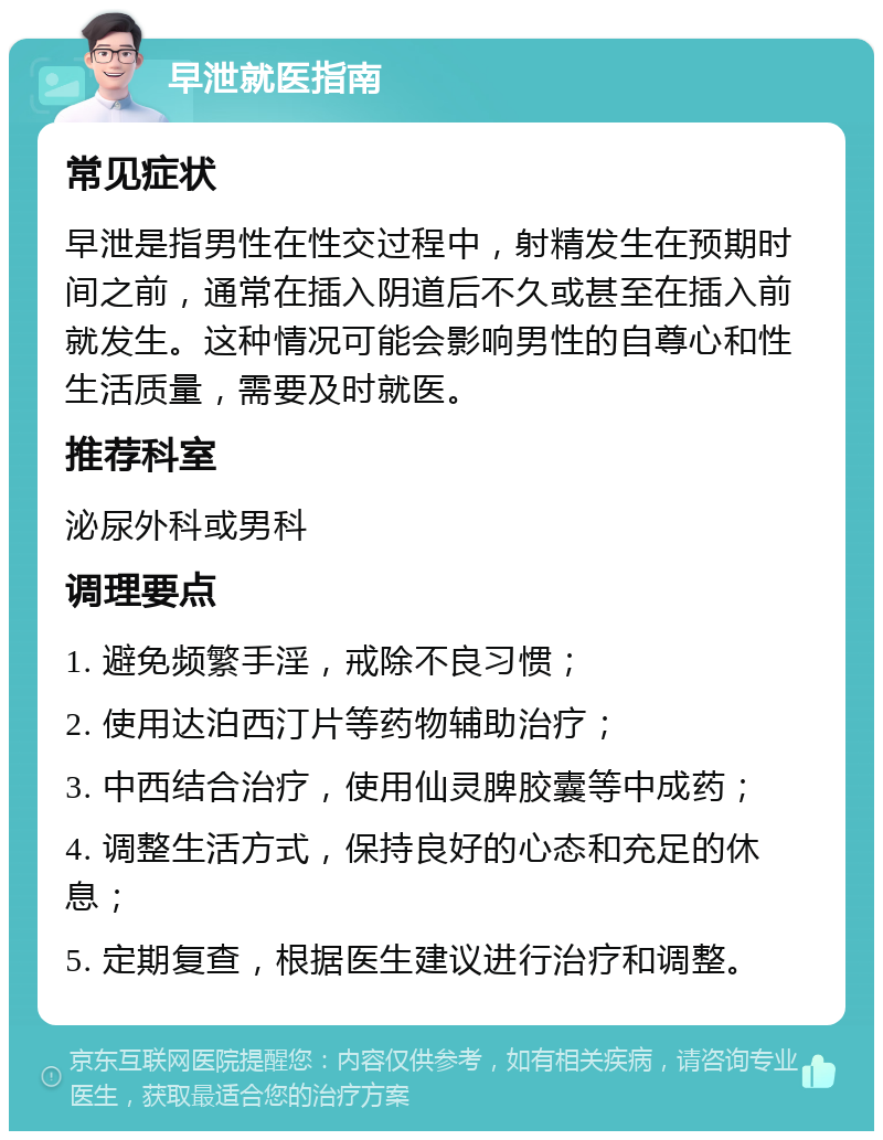 早泄就医指南 常见症状 早泄是指男性在性交过程中，射精发生在预期时间之前，通常在插入阴道后不久或甚至在插入前就发生。这种情况可能会影响男性的自尊心和性生活质量，需要及时就医。 推荐科室 泌尿外科或男科 调理要点 1. 避免频繁手淫，戒除不良习惯； 2. 使用达泊西汀片等药物辅助治疗； 3. 中西结合治疗，使用仙灵脾胶囊等中成药； 4. 调整生活方式，保持良好的心态和充足的休息； 5. 定期复查，根据医生建议进行治疗和调整。