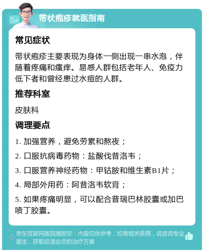 带状疱疹就医指南 常见症状 带状疱疹主要表现为身体一侧出现一串水泡，伴随着疼痛和瘙痒。易感人群包括老年人、免疫力低下者和曾经患过水痘的人群。 推荐科室 皮肤科 调理要点 1. 加强营养，避免劳累和熬夜； 2. 口服抗病毒药物：盐酸伐昔洛韦； 3. 口服营养神经药物：甲钴胺和维生素B1片； 4. 局部外用药：阿昔洛韦软膏； 5. 如果疼痛明显，可以配合普瑞巴林胶囊或加巴喷丁胶囊。