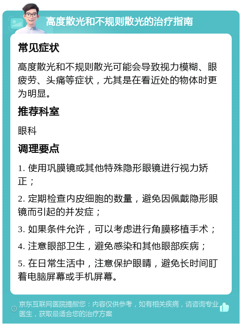 高度散光和不规则散光的治疗指南 常见症状 高度散光和不规则散光可能会导致视力模糊、眼疲劳、头痛等症状，尤其是在看近处的物体时更为明显。 推荐科室 眼科 调理要点 1. 使用巩膜镜或其他特殊隐形眼镜进行视力矫正； 2. 定期检查内皮细胞的数量，避免因佩戴隐形眼镜而引起的并发症； 3. 如果条件允许，可以考虑进行角膜移植手术； 4. 注意眼部卫生，避免感染和其他眼部疾病； 5. 在日常生活中，注意保护眼睛，避免长时间盯着电脑屏幕或手机屏幕。