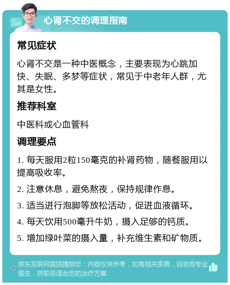 心肾不交的调理指南 常见症状 心肾不交是一种中医概念，主要表现为心跳加快、失眠、多梦等症状，常见于中老年人群，尤其是女性。 推荐科室 中医科或心血管科 调理要点 1. 每天服用2粒150毫克的补肾药物，随餐服用以提高吸收率。 2. 注意休息，避免熬夜，保持规律作息。 3. 适当进行泡脚等放松活动，促进血液循环。 4. 每天饮用500毫升牛奶，摄入足够的钙质。 5. 增加绿叶菜的摄入量，补充维生素和矿物质。