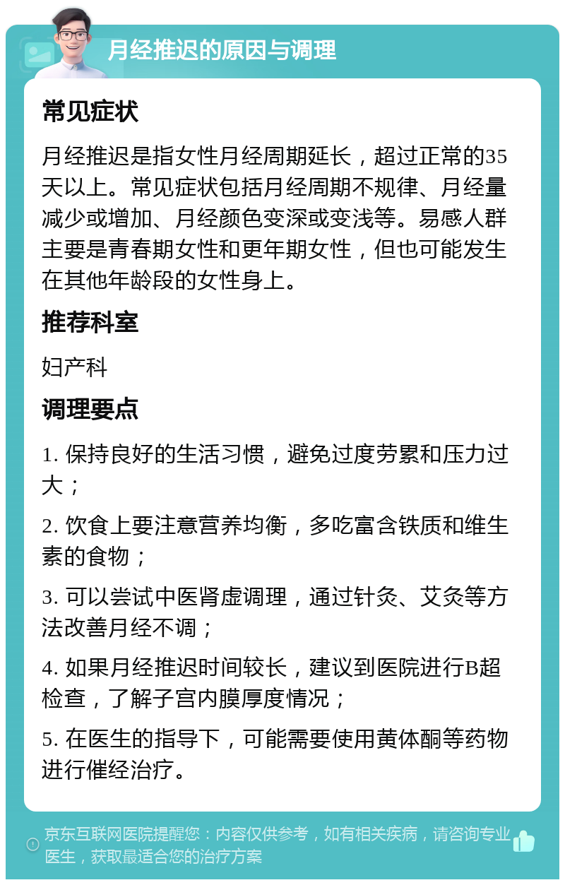 月经推迟的原因与调理 常见症状 月经推迟是指女性月经周期延长，超过正常的35天以上。常见症状包括月经周期不规律、月经量减少或增加、月经颜色变深或变浅等。易感人群主要是青春期女性和更年期女性，但也可能发生在其他年龄段的女性身上。 推荐科室 妇产科 调理要点 1. 保持良好的生活习惯，避免过度劳累和压力过大； 2. 饮食上要注意营养均衡，多吃富含铁质和维生素的食物； 3. 可以尝试中医肾虚调理，通过针灸、艾灸等方法改善月经不调； 4. 如果月经推迟时间较长，建议到医院进行B超检查，了解子宫内膜厚度情况； 5. 在医生的指导下，可能需要使用黄体酮等药物进行催经治疗。