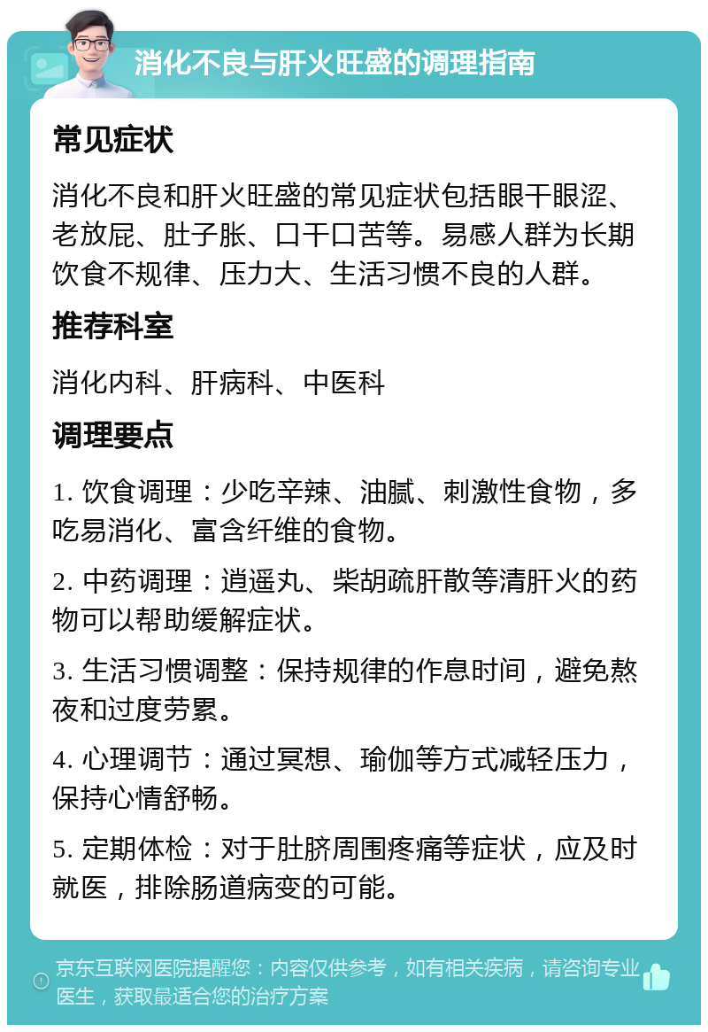 消化不良与肝火旺盛的调理指南 常见症状 消化不良和肝火旺盛的常见症状包括眼干眼涩、老放屁、肚子胀、口干口苦等。易感人群为长期饮食不规律、压力大、生活习惯不良的人群。 推荐科室 消化内科、肝病科、中医科 调理要点 1. 饮食调理：少吃辛辣、油腻、刺激性食物，多吃易消化、富含纤维的食物。 2. 中药调理：逍遥丸、柴胡疏肝散等清肝火的药物可以帮助缓解症状。 3. 生活习惯调整：保持规律的作息时间，避免熬夜和过度劳累。 4. 心理调节：通过冥想、瑜伽等方式减轻压力，保持心情舒畅。 5. 定期体检：对于肚脐周围疼痛等症状，应及时就医，排除肠道病变的可能。