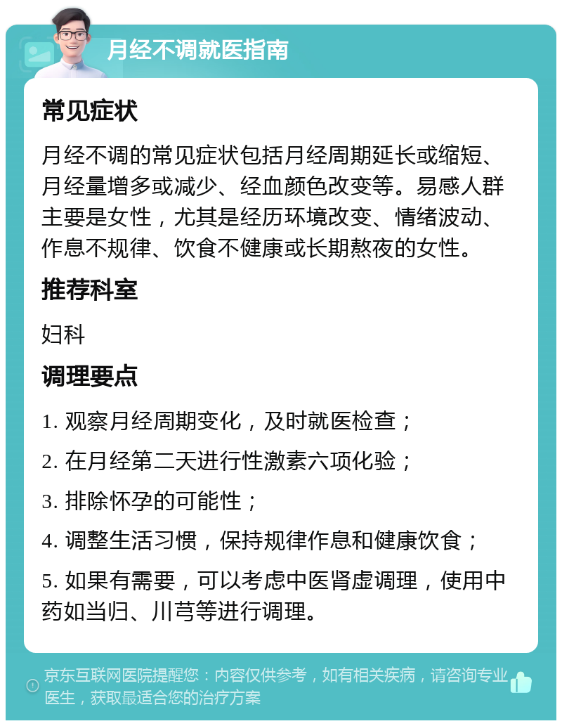 月经不调就医指南 常见症状 月经不调的常见症状包括月经周期延长或缩短、月经量增多或减少、经血颜色改变等。易感人群主要是女性，尤其是经历环境改变、情绪波动、作息不规律、饮食不健康或长期熬夜的女性。 推荐科室 妇科 调理要点 1. 观察月经周期变化，及时就医检查； 2. 在月经第二天进行性激素六项化验； 3. 排除怀孕的可能性； 4. 调整生活习惯，保持规律作息和健康饮食； 5. 如果有需要，可以考虑中医肾虚调理，使用中药如当归、川芎等进行调理。