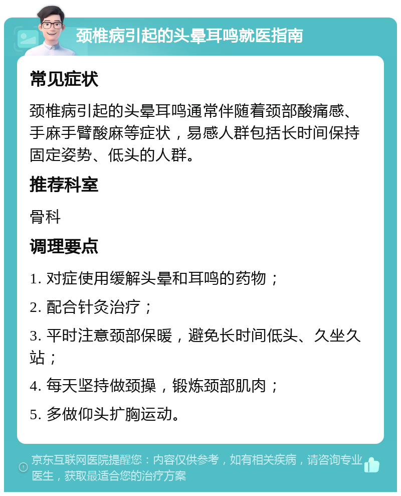 颈椎病引起的头晕耳鸣就医指南 常见症状 颈椎病引起的头晕耳鸣通常伴随着颈部酸痛感、手麻手臂酸麻等症状，易感人群包括长时间保持固定姿势、低头的人群。 推荐科室 骨科 调理要点 1. 对症使用缓解头晕和耳鸣的药物； 2. 配合针灸治疗； 3. 平时注意颈部保暖，避免长时间低头、久坐久站； 4. 每天坚持做颈操，锻炼颈部肌肉； 5. 多做仰头扩胸运动。