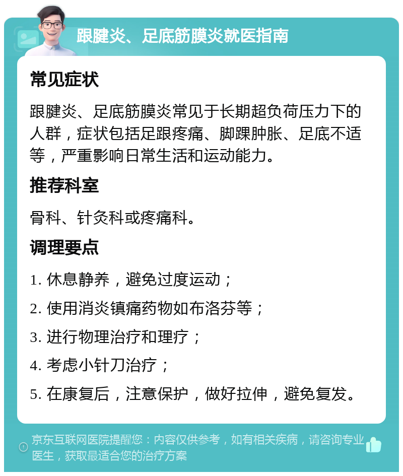 跟腱炎、足底筋膜炎就医指南 常见症状 跟腱炎、足底筋膜炎常见于长期超负荷压力下的人群，症状包括足跟疼痛、脚踝肿胀、足底不适等，严重影响日常生活和运动能力。 推荐科室 骨科、针灸科或疼痛科。 调理要点 1. 休息静养，避免过度运动； 2. 使用消炎镇痛药物如布洛芬等； 3. 进行物理治疗和理疗； 4. 考虑小针刀治疗； 5. 在康复后，注意保护，做好拉伸，避免复发。