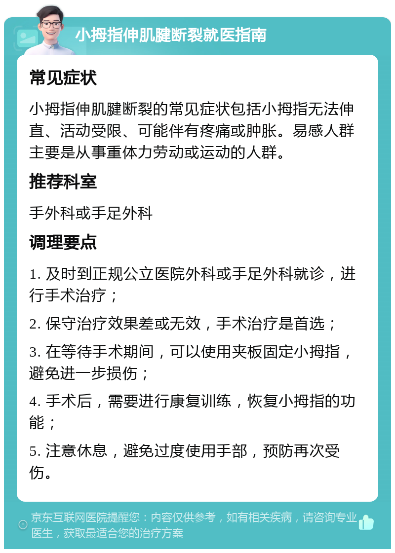 小拇指伸肌腱断裂就医指南 常见症状 小拇指伸肌腱断裂的常见症状包括小拇指无法伸直、活动受限、可能伴有疼痛或肿胀。易感人群主要是从事重体力劳动或运动的人群。 推荐科室 手外科或手足外科 调理要点 1. 及时到正规公立医院外科或手足外科就诊，进行手术治疗； 2. 保守治疗效果差或无效，手术治疗是首选； 3. 在等待手术期间，可以使用夹板固定小拇指，避免进一步损伤； 4. 手术后，需要进行康复训练，恢复小拇指的功能； 5. 注意休息，避免过度使用手部，预防再次受伤。