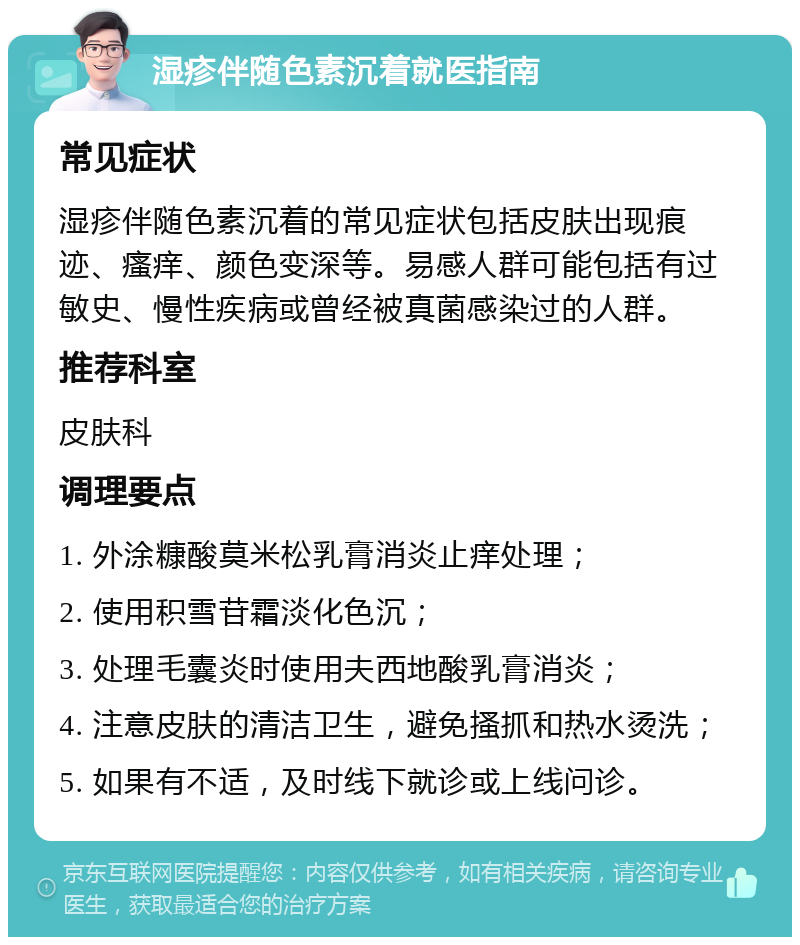 湿疹伴随色素沉着就医指南 常见症状 湿疹伴随色素沉着的常见症状包括皮肤出现痕迹、瘙痒、颜色变深等。易感人群可能包括有过敏史、慢性疾病或曾经被真菌感染过的人群。 推荐科室 皮肤科 调理要点 1. 外涂糠酸莫米松乳膏消炎止痒处理； 2. 使用积雪苷霜淡化色沉； 3. 处理毛囊炎时使用夫西地酸乳膏消炎； 4. 注意皮肤的清洁卫生，避免搔抓和热水烫洗； 5. 如果有不适，及时线下就诊或上线问诊。