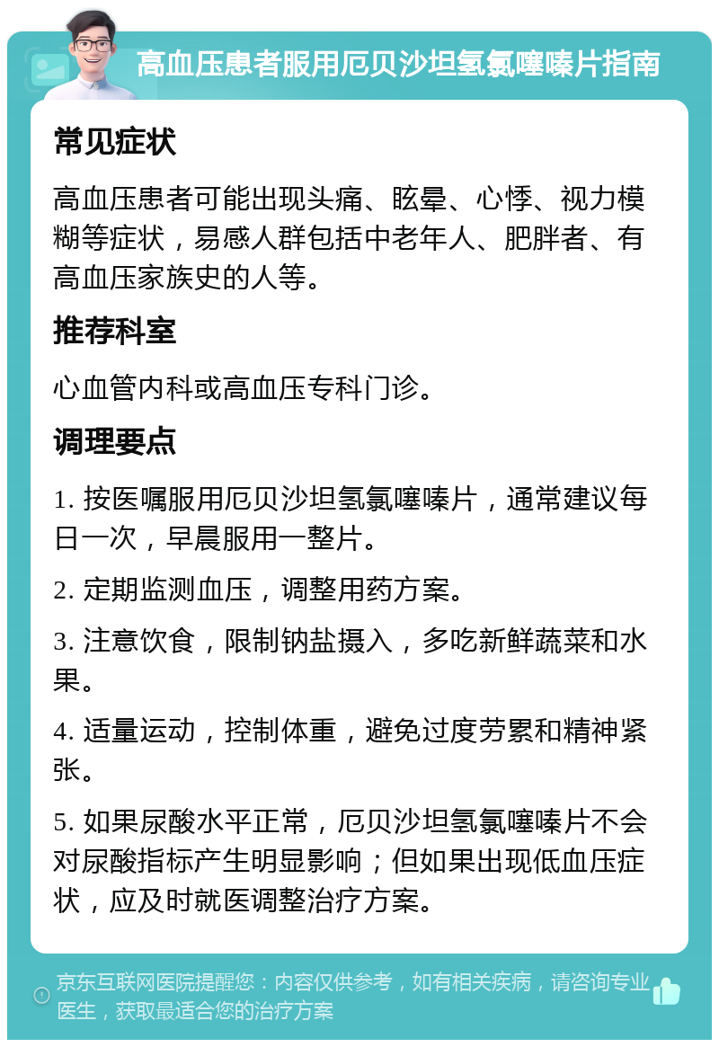 高血压患者服用厄贝沙坦氢氯噻嗪片指南 常见症状 高血压患者可能出现头痛、眩晕、心悸、视力模糊等症状，易感人群包括中老年人、肥胖者、有高血压家族史的人等。 推荐科室 心血管内科或高血压专科门诊。 调理要点 1. 按医嘱服用厄贝沙坦氢氯噻嗪片，通常建议每日一次，早晨服用一整片。 2. 定期监测血压，调整用药方案。 3. 注意饮食，限制钠盐摄入，多吃新鲜蔬菜和水果。 4. 适量运动，控制体重，避免过度劳累和精神紧张。 5. 如果尿酸水平正常，厄贝沙坦氢氯噻嗪片不会对尿酸指标产生明显影响；但如果出现低血压症状，应及时就医调整治疗方案。