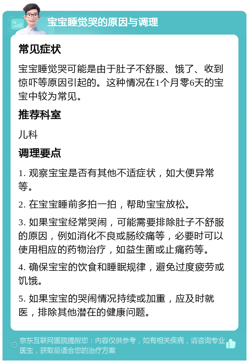 宝宝睡觉哭的原因与调理 常见症状 宝宝睡觉哭可能是由于肚子不舒服、饿了、收到惊吓等原因引起的。这种情况在1个月零6天的宝宝中较为常见。 推荐科室 儿科 调理要点 1. 观察宝宝是否有其他不适症状，如大便异常等。 2. 在宝宝睡前多拍一拍，帮助宝宝放松。 3. 如果宝宝经常哭闹，可能需要排除肚子不舒服的原因，例如消化不良或肠绞痛等，必要时可以使用相应的药物治疗，如益生菌或止痛药等。 4. 确保宝宝的饮食和睡眠规律，避免过度疲劳或饥饿。 5. 如果宝宝的哭闹情况持续或加重，应及时就医，排除其他潜在的健康问题。