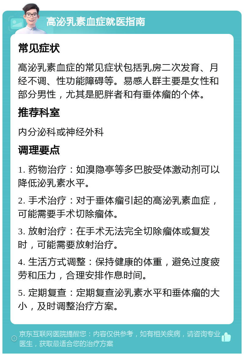 高泌乳素血症就医指南 常见症状 高泌乳素血症的常见症状包括乳房二次发育、月经不调、性功能障碍等。易感人群主要是女性和部分男性，尤其是肥胖者和有垂体瘤的个体。 推荐科室 内分泌科或神经外科 调理要点 1. 药物治疗：如溴隐亭等多巴胺受体激动剂可以降低泌乳素水平。 2. 手术治疗：对于垂体瘤引起的高泌乳素血症，可能需要手术切除瘤体。 3. 放射治疗：在手术无法完全切除瘤体或复发时，可能需要放射治疗。 4. 生活方式调整：保持健康的体重，避免过度疲劳和压力，合理安排作息时间。 5. 定期复查：定期复查泌乳素水平和垂体瘤的大小，及时调整治疗方案。