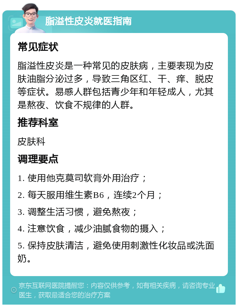 脂溢性皮炎就医指南 常见症状 脂溢性皮炎是一种常见的皮肤病，主要表现为皮肤油脂分泌过多，导致三角区红、干、痒、脱皮等症状。易感人群包括青少年和年轻成人，尤其是熬夜、饮食不规律的人群。 推荐科室 皮肤科 调理要点 1. 使用他克莫司软膏外用治疗； 2. 每天服用维生素B6，连续2个月； 3. 调整生活习惯，避免熬夜； 4. 注意饮食，减少油腻食物的摄入； 5. 保持皮肤清洁，避免使用刺激性化妆品或洗面奶。