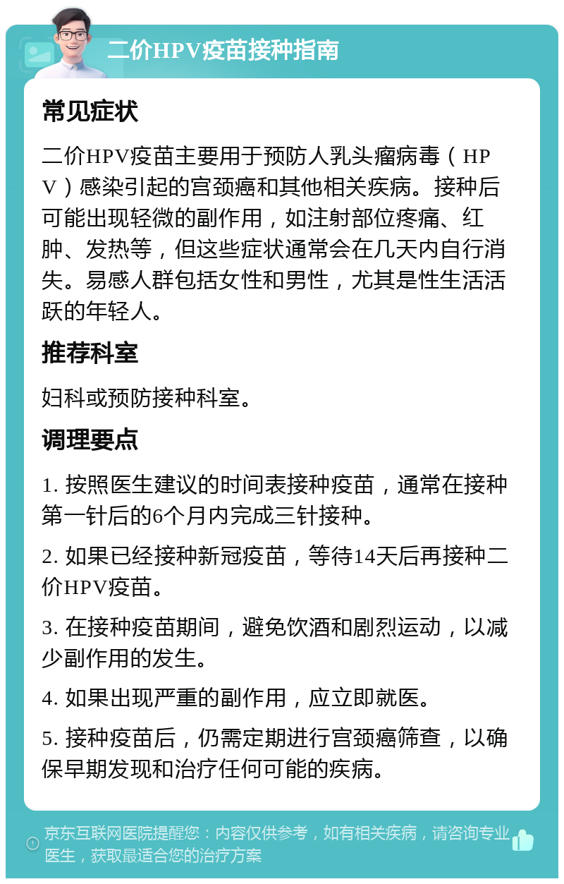 二价HPV疫苗接种指南 常见症状 二价HPV疫苗主要用于预防人乳头瘤病毒（HPV）感染引起的宫颈癌和其他相关疾病。接种后可能出现轻微的副作用，如注射部位疼痛、红肿、发热等，但这些症状通常会在几天内自行消失。易感人群包括女性和男性，尤其是性生活活跃的年轻人。 推荐科室 妇科或预防接种科室。 调理要点 1. 按照医生建议的时间表接种疫苗，通常在接种第一针后的6个月内完成三针接种。 2. 如果已经接种新冠疫苗，等待14天后再接种二价HPV疫苗。 3. 在接种疫苗期间，避免饮酒和剧烈运动，以减少副作用的发生。 4. 如果出现严重的副作用，应立即就医。 5. 接种疫苗后，仍需定期进行宫颈癌筛查，以确保早期发现和治疗任何可能的疾病。