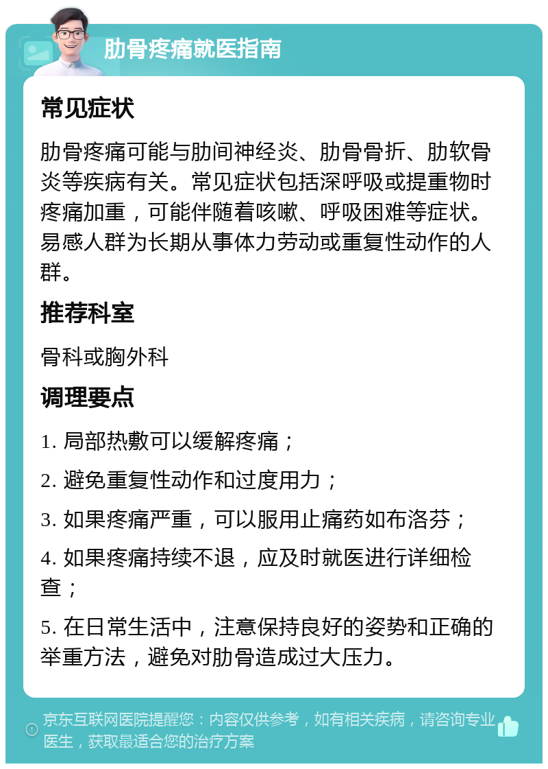 肋骨疼痛就医指南 常见症状 肋骨疼痛可能与肋间神经炎、肋骨骨折、肋软骨炎等疾病有关。常见症状包括深呼吸或提重物时疼痛加重，可能伴随着咳嗽、呼吸困难等症状。易感人群为长期从事体力劳动或重复性动作的人群。 推荐科室 骨科或胸外科 调理要点 1. 局部热敷可以缓解疼痛； 2. 避免重复性动作和过度用力； 3. 如果疼痛严重，可以服用止痛药如布洛芬； 4. 如果疼痛持续不退，应及时就医进行详细检查； 5. 在日常生活中，注意保持良好的姿势和正确的举重方法，避免对肋骨造成过大压力。