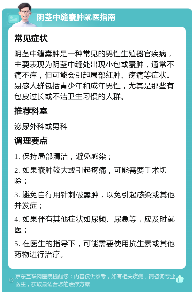 阴茎中缝囊肿就医指南 常见症状 阴茎中缝囊肿是一种常见的男性生殖器官疾病，主要表现为阴茎中缝处出现小包或囊肿，通常不痛不痒，但可能会引起局部红肿、疼痛等症状。易感人群包括青少年和成年男性，尤其是那些有包皮过长或不洁卫生习惯的人群。 推荐科室 泌尿外科或男科 调理要点 1. 保持局部清洁，避免感染； 2. 如果囊肿较大或引起疼痛，可能需要手术切除； 3. 避免自行用针刺破囊肿，以免引起感染或其他并发症； 4. 如果伴有其他症状如尿频、尿急等，应及时就医； 5. 在医生的指导下，可能需要使用抗生素或其他药物进行治疗。