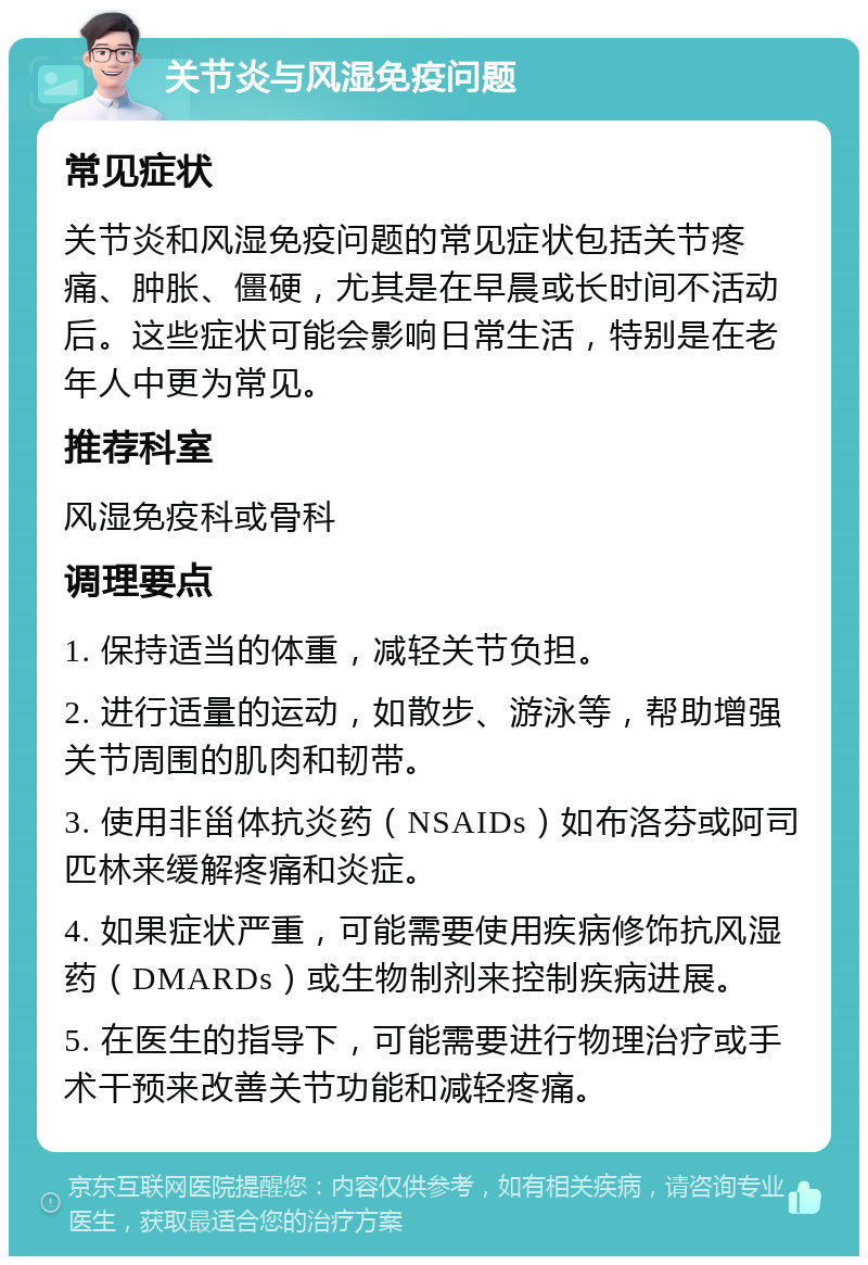 关节炎与风湿免疫问题 常见症状 关节炎和风湿免疫问题的常见症状包括关节疼痛、肿胀、僵硬，尤其是在早晨或长时间不活动后。这些症状可能会影响日常生活，特别是在老年人中更为常见。 推荐科室 风湿免疫科或骨科 调理要点 1. 保持适当的体重，减轻关节负担。 2. 进行适量的运动，如散步、游泳等，帮助增强关节周围的肌肉和韧带。 3. 使用非甾体抗炎药（NSAIDs）如布洛芬或阿司匹林来缓解疼痛和炎症。 4. 如果症状严重，可能需要使用疾病修饰抗风湿药（DMARDs）或生物制剂来控制疾病进展。 5. 在医生的指导下，可能需要进行物理治疗或手术干预来改善关节功能和减轻疼痛。