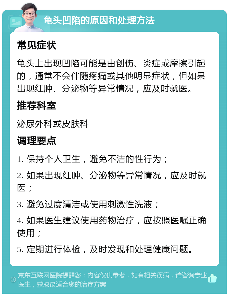 龟头凹陷的原因和处理方法 常见症状 龟头上出现凹陷可能是由创伤、炎症或摩擦引起的，通常不会伴随疼痛或其他明显症状，但如果出现红肿、分泌物等异常情况，应及时就医。 推荐科室 泌尿外科或皮肤科 调理要点 1. 保持个人卫生，避免不洁的性行为； 2. 如果出现红肿、分泌物等异常情况，应及时就医； 3. 避免过度清洁或使用刺激性洗液； 4. 如果医生建议使用药物治疗，应按照医嘱正确使用； 5. 定期进行体检，及时发现和处理健康问题。