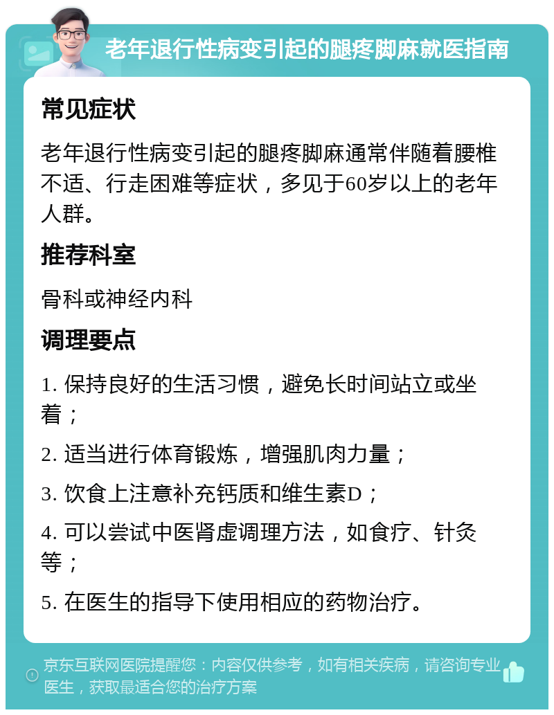 老年退行性病变引起的腿疼脚麻就医指南 常见症状 老年退行性病变引起的腿疼脚麻通常伴随着腰椎不适、行走困难等症状，多见于60岁以上的老年人群。 推荐科室 骨科或神经内科 调理要点 1. 保持良好的生活习惯，避免长时间站立或坐着； 2. 适当进行体育锻炼，增强肌肉力量； 3. 饮食上注意补充钙质和维生素D； 4. 可以尝试中医肾虚调理方法，如食疗、针灸等； 5. 在医生的指导下使用相应的药物治疗。