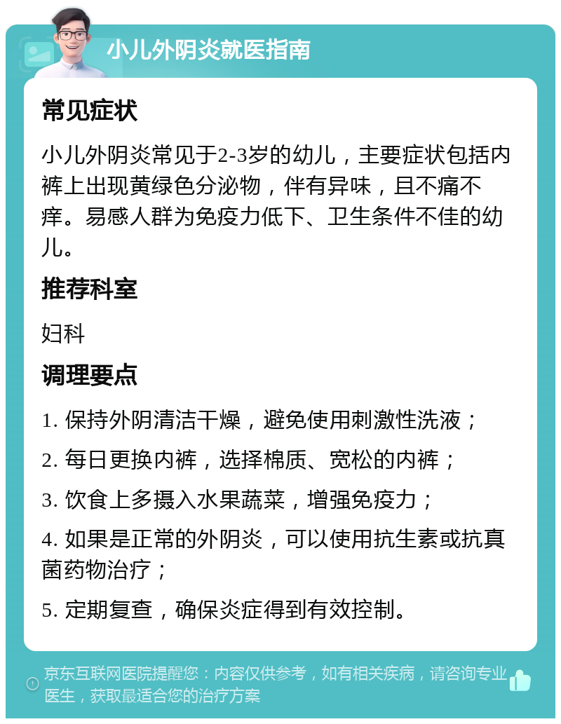 小儿外阴炎就医指南 常见症状 小儿外阴炎常见于2-3岁的幼儿，主要症状包括内裤上出现黄绿色分泌物，伴有异味，且不痛不痒。易感人群为免疫力低下、卫生条件不佳的幼儿。 推荐科室 妇科 调理要点 1. 保持外阴清洁干燥，避免使用刺激性洗液； 2. 每日更换内裤，选择棉质、宽松的内裤； 3. 饮食上多摄入水果蔬菜，增强免疫力； 4. 如果是正常的外阴炎，可以使用抗生素或抗真菌药物治疗； 5. 定期复查，确保炎症得到有效控制。