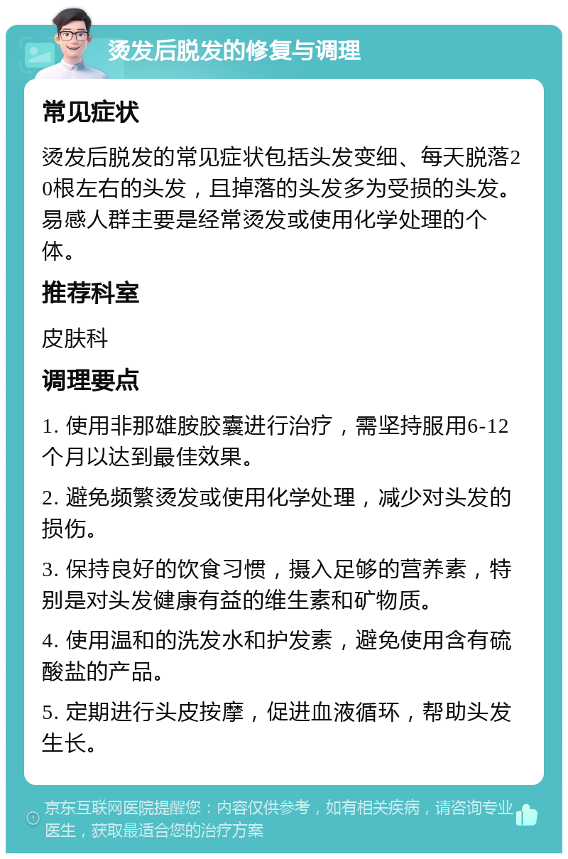 烫发后脱发的修复与调理 常见症状 烫发后脱发的常见症状包括头发变细、每天脱落20根左右的头发，且掉落的头发多为受损的头发。易感人群主要是经常烫发或使用化学处理的个体。 推荐科室 皮肤科 调理要点 1. 使用非那雄胺胶囊进行治疗，需坚持服用6-12个月以达到最佳效果。 2. 避免频繁烫发或使用化学处理，减少对头发的损伤。 3. 保持良好的饮食习惯，摄入足够的营养素，特别是对头发健康有益的维生素和矿物质。 4. 使用温和的洗发水和护发素，避免使用含有硫酸盐的产品。 5. 定期进行头皮按摩，促进血液循环，帮助头发生长。