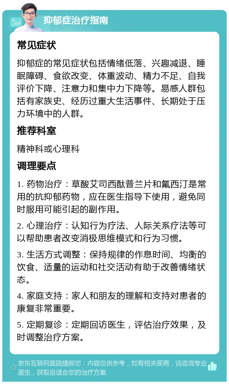 抑郁症治疗指南 常见症状 抑郁症的常见症状包括情绪低落、兴趣减退、睡眠障碍、食欲改变、体重波动、精力不足、自我评价下降、注意力和集中力下降等。易感人群包括有家族史、经历过重大生活事件、长期处于压力环境中的人群。 推荐科室 精神科或心理科 调理要点 1. 药物治疗：草酸艾司西酞普兰片和氟西汀是常用的抗抑郁药物，应在医生指导下使用，避免同时服用可能引起的副作用。 2. 心理治疗：认知行为疗法、人际关系疗法等可以帮助患者改变消极思维模式和行为习惯。 3. 生活方式调整：保持规律的作息时间、均衡的饮食、适量的运动和社交活动有助于改善情绪状态。 4. 家庭支持：家人和朋友的理解和支持对患者的康复非常重要。 5. 定期复诊：定期回访医生，评估治疗效果，及时调整治疗方案。