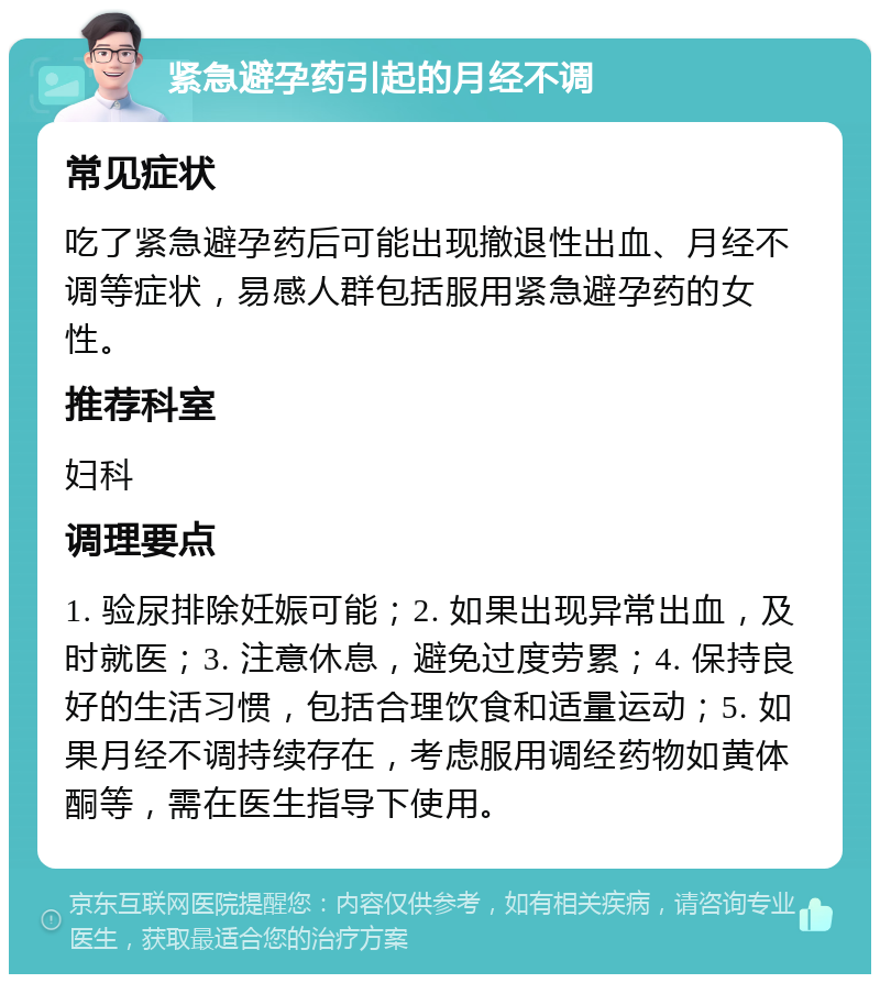 紧急避孕药引起的月经不调 常见症状 吃了紧急避孕药后可能出现撤退性出血、月经不调等症状，易感人群包括服用紧急避孕药的女性。 推荐科室 妇科 调理要点 1. 验尿排除妊娠可能；2. 如果出现异常出血，及时就医；3. 注意休息，避免过度劳累；4. 保持良好的生活习惯，包括合理饮食和适量运动；5. 如果月经不调持续存在，考虑服用调经药物如黄体酮等，需在医生指导下使用。