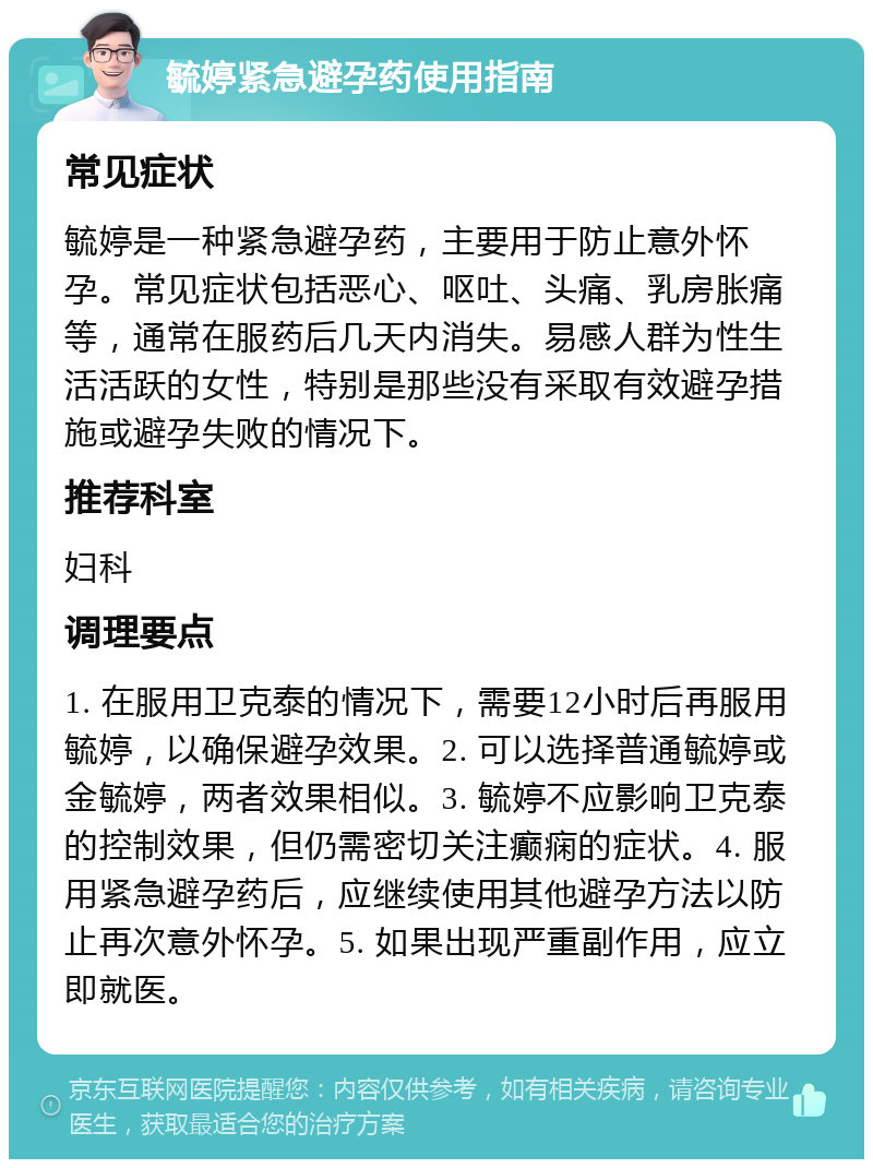 毓婷紧急避孕药使用指南 常见症状 毓婷是一种紧急避孕药，主要用于防止意外怀孕。常见症状包括恶心、呕吐、头痛、乳房胀痛等，通常在服药后几天内消失。易感人群为性生活活跃的女性，特别是那些没有采取有效避孕措施或避孕失败的情况下。 推荐科室 妇科 调理要点 1. 在服用卫克泰的情况下，需要12小时后再服用毓婷，以确保避孕效果。2. 可以选择普通毓婷或金毓婷，两者效果相似。3. 毓婷不应影响卫克泰的控制效果，但仍需密切关注癫痫的症状。4. 服用紧急避孕药后，应继续使用其他避孕方法以防止再次意外怀孕。5. 如果出现严重副作用，应立即就医。