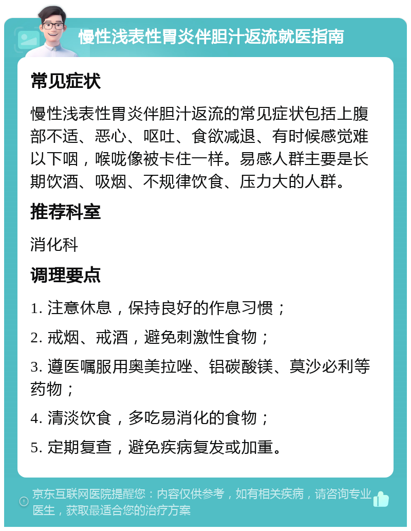 慢性浅表性胃炎伴胆汁返流就医指南 常见症状 慢性浅表性胃炎伴胆汁返流的常见症状包括上腹部不适、恶心、呕吐、食欲减退、有时候感觉难以下咽，喉咙像被卡住一样。易感人群主要是长期饮酒、吸烟、不规律饮食、压力大的人群。 推荐科室 消化科 调理要点 1. 注意休息，保持良好的作息习惯； 2. 戒烟、戒酒，避免刺激性食物； 3. 遵医嘱服用奥美拉唑、铝碳酸镁、莫沙必利等药物； 4. 清淡饮食，多吃易消化的食物； 5. 定期复查，避免疾病复发或加重。