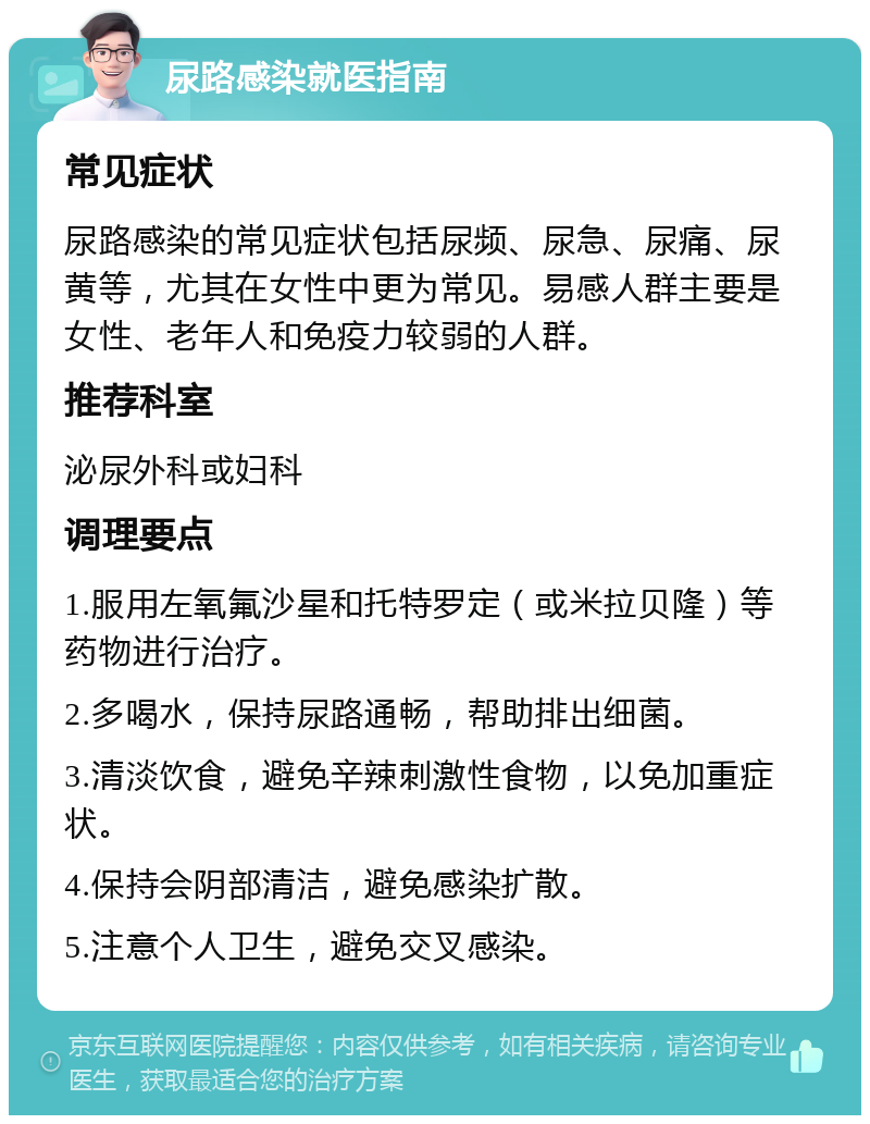 尿路感染就医指南 常见症状 尿路感染的常见症状包括尿频、尿急、尿痛、尿黄等，尤其在女性中更为常见。易感人群主要是女性、老年人和免疫力较弱的人群。 推荐科室 泌尿外科或妇科 调理要点 1.服用左氧氟沙星和托特罗定（或米拉贝隆）等药物进行治疗。 2.多喝水，保持尿路通畅，帮助排出细菌。 3.清淡饮食，避免辛辣刺激性食物，以免加重症状。 4.保持会阴部清洁，避免感染扩散。 5.注意个人卫生，避免交叉感染。