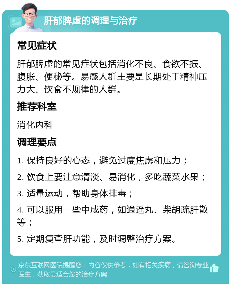 肝郁脾虚的调理与治疗 常见症状 肝郁脾虚的常见症状包括消化不良、食欲不振、腹胀、便秘等。易感人群主要是长期处于精神压力大、饮食不规律的人群。 推荐科室 消化内科 调理要点 1. 保持良好的心态，避免过度焦虑和压力； 2. 饮食上要注意清淡、易消化，多吃蔬菜水果； 3. 适量运动，帮助身体排毒； 4. 可以服用一些中成药，如逍遥丸、柴胡疏肝散等； 5. 定期复查肝功能，及时调整治疗方案。