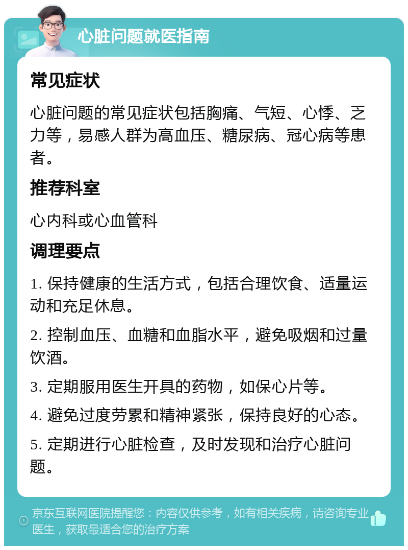 心脏问题就医指南 常见症状 心脏问题的常见症状包括胸痛、气短、心悸、乏力等，易感人群为高血压、糖尿病、冠心病等患者。 推荐科室 心内科或心血管科 调理要点 1. 保持健康的生活方式，包括合理饮食、适量运动和充足休息。 2. 控制血压、血糖和血脂水平，避免吸烟和过量饮酒。 3. 定期服用医生开具的药物，如保心片等。 4. 避免过度劳累和精神紧张，保持良好的心态。 5. 定期进行心脏检查，及时发现和治疗心脏问题。