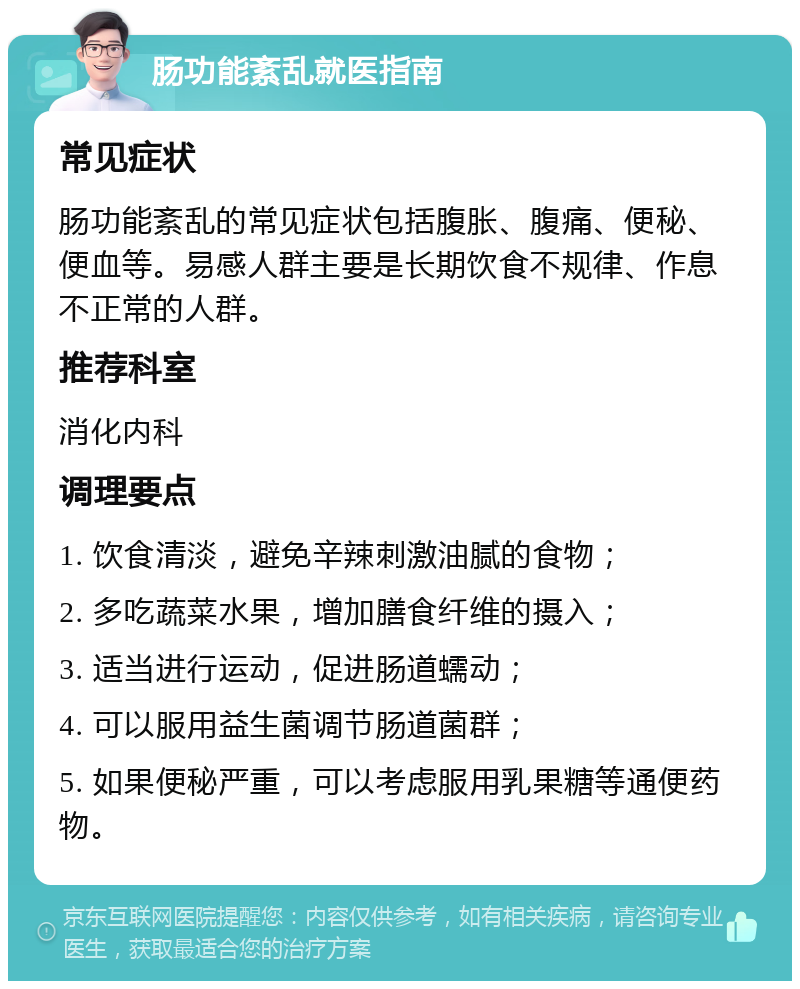 肠功能紊乱就医指南 常见症状 肠功能紊乱的常见症状包括腹胀、腹痛、便秘、便血等。易感人群主要是长期饮食不规律、作息不正常的人群。 推荐科室 消化内科 调理要点 1. 饮食清淡，避免辛辣刺激油腻的食物； 2. 多吃蔬菜水果，增加膳食纤维的摄入； 3. 适当进行运动，促进肠道蠕动； 4. 可以服用益生菌调节肠道菌群； 5. 如果便秘严重，可以考虑服用乳果糖等通便药物。