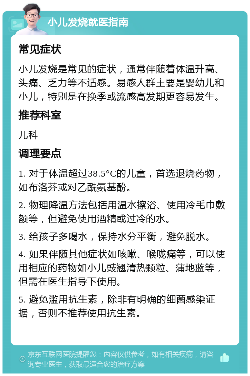 小儿发烧就医指南 常见症状 小儿发烧是常见的症状，通常伴随着体温升高、头痛、乏力等不适感。易感人群主要是婴幼儿和小儿，特别是在换季或流感高发期更容易发生。 推荐科室 儿科 调理要点 1. 对于体温超过38.5°C的儿童，首选退烧药物，如布洛芬或对乙酰氨基酚。 2. 物理降温方法包括用温水擦浴、使用冷毛巾敷额等，但避免使用酒精或过冷的水。 3. 给孩子多喝水，保持水分平衡，避免脱水。 4. 如果伴随其他症状如咳嗽、喉咙痛等，可以使用相应的药物如小儿豉翘清热颗粒、蒲地蓝等，但需在医生指导下使用。 5. 避免滥用抗生素，除非有明确的细菌感染证据，否则不推荐使用抗生素。